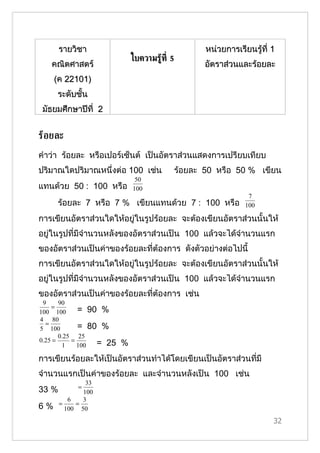 รายวิชา                                    หน่วยการเรียนรู้ที่ 1
                            ใบความรู้ท่ี 5
   คณิตศาสตร์                                   อัตราส่วนและร้อยละ
    (ค 22101)
     ระดับชั้น
 มัธยมศึกษาปีที่ 2


รูอยละ
คำาว่า ร้อยละ หรือเปอร์เซ็นต์ เป็นอัตราส่วนแสดงการเปรียบเทียบ
ปริมาณใดปริมาณหนึ่งต่อ 100 เช่น          ร้อยละ 50 หรือ 50 % เขียน
                             50
แทนด้วย 50 : 100 หรือ       100
                                                            7
     ร้อยละ 7 หรือ 7 % เขียนแทนด้วย 7 : 100 หรือ           100

การเขียนอัตราส่วนใดให้อยู่ในรูปร้อยละ จะต้องเขียนอัตราส่วนนั้นให้
อยู่ในรูปที่มีจำานวนหลังของอัตราส่วนเป็น 100 แล้วจะได้จำานวนแรก
ของอัตราส่วนเป็นค่าของร้อยละที่ต้องการ ดังตัวอย่างต่อไปนี้
การเขียนอัตราส่วนใดให้อยู่ในรูปร้อยละ จะต้องเขียนอัตราส่วนนั้นให้
อยู่ในรูปที่มีจำานวนหลังของอัตราส่วนเป็น 100 แล้วจะได้จำานวนแรก
ของอัตราส่วนเป็นค่าของร้อยละที่ต้องการ เช่น
 9     90
    =
100 100      = 90 %
4 80
  =
5 100        = 80 %
       0.25 25
0.25 =     =
        1    100 = 25   %
การเขียนร้อยละให้เป็นอัตราส่วนทำาได้โดยเขียนเป็นอัตราส่วนที่มี
จำานวนแรกเป็นค่าของร้อยละ และจำานวนหลังเป็น 100 เช่น
              33
           =
33 %         100
       6     3
6 % = 100 = 50
                                                                    32
 