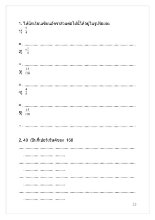 1. ให้นักเรียนเขียนอัตราส่วนต่อไปนี้ให้อยู่ในรูปร้อยละ
      5
1)    4


= ..................................................................................................
          1
2)    7
          5


= ..................................................................................................
       13
3)    100


= ..................................................................................................
      4
4)    5


= ..................................................................................................
       15
5)    100


= ..................................................................................................


2. 40 เป็นกี่เปอร์เซ็นต์ของ 160
.....................................................................................................
     ....................................
.....................................................................................................
     ....................................
.....................................................................................................
     ....................................
.....................................................................................................
     ....................................
                                                                                                  35
 