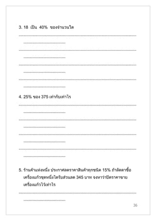 3. 18 เป็น 40% ของจำานวนใด
.....................................................................................................
    ....................................
.....................................................................................................
    ....................................
.....................................................................................................
    ....................................
.....................................................................................................
    ....................................

4. 25% ของ 375 เท่ากับเท่าไร
.....................................................................................................
    ....................................
.....................................................................................................
    ....................................
.....................................................................................................
    ....................................
.....................................................................................................
    ....................................


5. ร้านค้าแห่งหนึ่ง ประกาศลดราคาสินค้าทุกชนิด 15% ถ้าลัดดาซื้อ
    เครื่องแก้วชุดหนึ่งไดรับส่วนลด 345 บาท จงหาว่าปิดราคาขาย
    เครื่องแก้วไว้เท่าไร
.....................................................................................................
    ....................................
                                                                                                  36
 