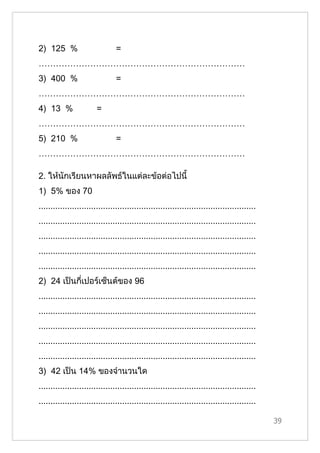 2) 125 %                        =
………………………………………………………………
3) 400 %                        =
………………………………………………………………
4) 13 %                 =
………………………………………………………………
5) 210 %                        =
………………………………………………………………

2. ให้นักเรียนหาผลลัพธ์ในแต่ละข้อต่อไปนี้
1) 5% ของ 70
...........................................................................................
...........................................................................................
...........................................................................................
...........................................................................................
...........................................................................................
2) 24 เป็นกี่เปอร์เซ็นต์ของ 96
...........................................................................................
...........................................................................................
...........................................................................................
...........................................................................................
...........................................................................................
3) 42 เป็น 14% ของจำานวนใด
...........................................................................................
...........................................................................................

                                                                                              39
 