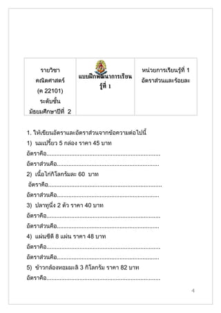 รายวิชา                                                    หน่วยการเรียนรู้ที่ 1
                             แบบฝึ กพัฒนาการเรียน
     คณิตศาสตร์                                                   อัตราส่วนและร้อยละ
                                          รูท่ี 1
                                            ้
      (ค 22101)
       ระดับชั้น
 มัธยมศึกษาปีที่ 2


1. ให้เขียนอัตราและอัตราส่วนจากข้อความต่อไปนี้
1) นมเปรี้ยว 5 กล่อง ราคา 45 บาท
อัตราคือ.....................................................................
อัตราส่วนคือ..............................................................
2) เนื้อไก่กิโลกรัมละ 60 บาท
อัตราคือ.....................................................................
อัตราส่วนคือ..............................................................
3) ปลาทูนึ่ง 2 ตัว ราคา 40 บาท
อัตราคือ.....................................................................
อัตราส่วนคือ..............................................................
4) แผ่นซีดี 8 แผ่น ราคา 48 บาท
อัตราคือ.....................................................................
อัตราส่วนคือ..............................................................
5) ข้าวกล้องหอมมะลิ 3 กิโลกรัม ราคา 82 บาท
อัตราคือ.....................................................................

                                                                                          4
 