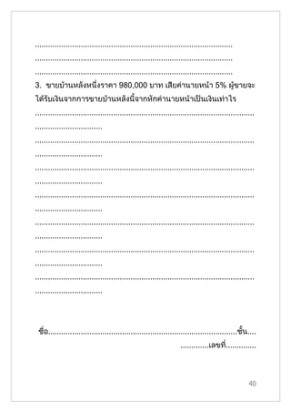 ...........................................................................................
...........................................................................................
...........................................................................................
3. ขายบ้านหลังหนึ่งราคา 980,000 บาท เสียค่านายหน้า 5% ผูขายจะ
                                                        ้
ได้รับเงินจากการขายบ้านหลังนี้จากหักค่านายหน้าเป็นเงินเท่าไร
.....................................................................................................
...............................
.....................................................................................................
...............................
.....................................................................................................
...............................
.....................................................................................................
...............................
.....................................................................................................
...............................
.....................................................................................................
...............................
.....................................................................................................
...............................




 ชื่อ.......................................................................................ชั้น....
                                                                   .............เลขที..............
                                                                                     ่



                                                                                                  40
 