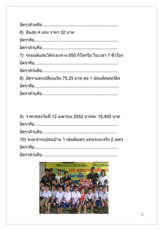 อัตราส่วนคือ..............................................................
6) ดินสอ 4 แท่ง ราคา 32 บาท
อัตราคือ.....................................................................
อัตราส่วนคือ..............................................................
7) รถยนต์แล่นได้ระยะทาง 650 กิโลกรัม ในเวลา 7 ชั่วโมง
อัตราคือ.....................................................................
อัตราส่วนคือ..............................................................
8) อัตราแลกเปลี่ยนเงิน 75.25 บาท ต่อ 1 ปอนด์สเตอร์ลิง
อัตราคือ.....................................................................
อัตราส่วนคือ..............................................................




9) ราคาทองวันที่ 12 เมษายน 2552 บาทละ 15,400 บาท
อัตราคือ.....................................................................
อัตราส่วนคือ..............................................................
10) ระยะจากแปลนบ้าน 1 เซนติเมตร แทนระยะจริง 2 เมตร
อัตราคือ.....................................................................
อัตราส่วนคือ..............................................................




                                                                                5
 