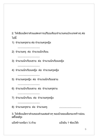 2. ให้เขียนอัตราส่วนแสดงการเปรียบเทียบจำานวนคนประเภทต่างๆ ต่อ
ไปนี้
1) จำานวนครูชาย ต่อ จำานวนครูหญิง
        ..............................
2) จำานวนครู ต่อ จำานวนนักเรียน
        ..............................
3) จำานวนนักเรียนชาย ต่อ จำานวนนักเรียนหญิง
        ..............................
4) จำานวนนักเรียนหญิง ต่อ จำานวนครูหญิง
        ..............................
5) จำานวนครูหญิง ต่อ จำานวนนักเรียนชาย
        ..............................
6) จำานวนนักเรียนชาย ต่อ จำานวนครูชาย
        ..............................
7) จำานวนนักเรียน ต่อ จำานวนครูหญิง
        ..............................
8) จำานวนครูชาย ต่อ จำานวนครู             ..............................

3. ให้เขียนอัตราส่วนของส่วนผสมต่างๆ ของบัวลอยเผือกมะพร้าวอ่อน
เคร่ ืองปรุง

แป้งข้าวเหนียว ½ ถ้วย                     แป้งมัน 1 ช้อนโต๊ะ

                                                                           6
 