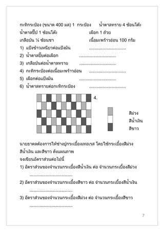 กะทิกระป๋อง (ขนาด 400 มล) 1 กระป๋อง                        นำ้าตาลทราย 4 ช้อนโต๊ะ
นำ้าตาลปี๊ป 1 ช้อนโต๊ะ                             เผือก 1 ถ้วย
เกลือป่น ¼ ช้อนชา                                  เนื้อมะพร้าวอ่อน 100 กรัม
1) แป้งข้าวเหนียวต่อแป้งมัน                        ..............................
2) นำ้าตาลปิ๊บต่อเผือก                     ..............................
3) เกลือป่นต่อนำ้าตาลทราย                  ..............................
4) กะทิกระป๋องต่อเนื้อมะพร้าวอ่อน                  ..............................
5) เผือกต่อแป้งมัน                         ..............................
6) นำ้าตาลทรายต่อกะทิกระป๋อง                       ..............................

                                                      4.


                                                                                    สีม่วง
                                                                                    สีนำ้าเงิน
                                                                                    สีขาว


นายธาดลต้องการให้ช่างปูกระเบื้องเทอเรส โดยใช้กระเบื้องสีม่วง
สีนำ้าเงิน และสีขาว ดังแผนภาพ
จงเขียนอัตราส่วนต่อไปนี้
1) อัตราส่วนของจำานวนกระเบื้องสีนำ้าเงิน ต่อ จำานวนกระเบื้องสีม่วง
     ...................................
2) อัตราส่วนของจำานวนกระเบื้องสีขาว ต่อ จำานวนกระเบื้องสีนำ้าเงิน
     ...................................
3) อัตราส่วนของจำานวนกระเบื้องสีม่วง ต่อ จำานวนกระเบื้องสีขาว
     ...................................

                                                                                             7
 
