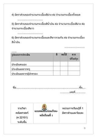 4) อัตราส่วนของจำานวนกระเบื้องสีม่วง ต่อ จำานวนกระเบื้องทั้งหมด
          ...................................
5) อัตราส่วนของจำานวนกระเบื้องสีนำ้าเงิน ต่อ จำานวนกระเบื้องสีม่วง ต่อ
จำานวนกระเบื้องสีขาว
          ...................................
6) อัตราส่วนของจำานวนกระเบื้องและสีขาวรวมกัน ต่อ จำานวนกระเบื้อง
สีนำ้าเงิน
                                                                       ............................
.......
ร้ปแบบการประเมิน                                           ดี      พอใชู         ควร
                                                                              ปรับปรุง

ประเมินตนเอง
ประเมินผลจากครู
ประเมินผลจากผู้ปกครอง




 ชื่อ.......................................................................................ชั้น....
                                                                 .............เลขที..............
                                                                                   ่




          รายวิชา                                                   หน่วยการเรียนรู้ที่ 1
                                 แบบทดสอบก่อนเรียน-
     คณิตศาสตร์                                                     อัตราส่วนและร้อยละ
                                        หลังเรียนท่ี 1
      (ค 22101)
          ระดับชั้น

                                                                                                  8
 