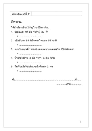 มัธยมศึกษาปีที่ 2


อัตราส่วน
ให้นักเรียนเขียนให้อยู่ในรูปอัตราส่วน
1. วัวตัวเมีย 10 ตัว วัวตัวผู้ 20 ตัว
       = ..................................
2. แป๋มขับรถ 85 กิโลเมตรในเวลา 55 นาที
       = ..................................
3. ระยะในแผนที่ 1 เซนติเมตร แทนระยะทางจริง 100 กิโลเมตร
       = ..................................
4. นำ้ายาล้างจาน 3 ถุง ราคา 57.50 บาท
       = ..................................
5. นักเรียนใช้คอมพิวเตอร์เครื่องละ 2 คน
       = ..................................


 ชื่อ.......................................................................................ชั้น....
                                                                 .............เลขที..............
                                                                                   ่




                                                                                                  9
 