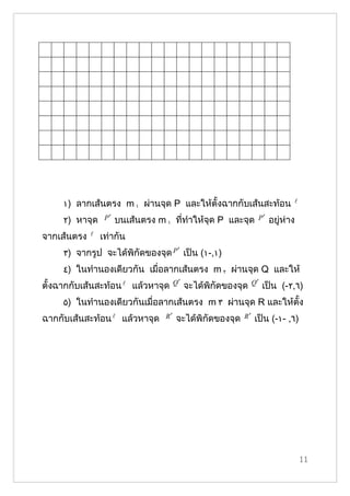 ١) ลากเส้นตรง m ١ ผ่านจุด P และให้ตั้งฉากกับเส้นสะท้อน                   

     ٢) หาจุด     P′   บนเส้นตรง m ١ ที่ทำาให้จุด P และจุด        P′   อยู่ห่าง
จากเส้นตรง      เท่ากัน
     ٣) จากรูป จะได้พิกัึϾองจุด P ′ เป็น (١-,١)
     ٤) ในทำานองเดียวกัน เมื่อลากเส้นตรง m ٢ ผ่านจุด Q และให้
                                        Q′                       Q′
ตั้งฉากกับเส้นสะท้อน  แล้วหาจุด             จะได้พิกัึϾองจุด         เป็น (-٢,٦)
     ٥) ในทำานองเดียวกันเมื่อลากเส้นตรง m ٣ ผ่านจุด R และให้ตั้ง
ฉากกับเส้นสะท้อน  แล้วหาจุด       R′   จะได้พิกัึϾองจุด    R′   เป็น (-١- ,٦)




                                                                                  11
 