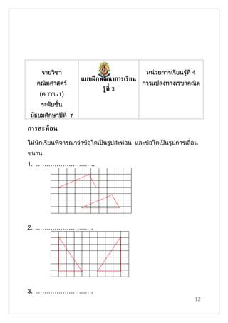รายวิชา                                 หน่วยการเรียนรู้ที่ 4
                     แบบฝึ กพัฒนาการเรียน
   คณิตศาสตร์                               การแปลงทาง๶รྺาคณิต
                            รูท่ี 2
                              ้
    (ค ٢٢١٠١)
     ระดับชั้น
 มัธยมศึกษาปีที่ ٢

การสะทูอน
ให้นักเรียนพิจารณาว่าข้อใดเป็นรูปสะท้อน และข้อใดเป็นรูปการเลื่อน
ขนาน
1. ………………………..




2. ……………………….




3. ……………………….
                                                                 12
 