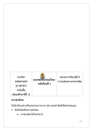 รายวิชา                                 หน่วยการเรียนรู้ที่ 4
                     แบบทดสอบก่อนเรียน-
   คณิตศาสตร์                              การแปลงทาง๶รྺาคณิต
                         หลังเรียนท่ี 2
    (ค 22101)
     ระดับชั้น
 มัธยมศึกษาปีที่ 2

การสะทูอน
ให้นักเรียนทำาเครื่องหมายกากบาท (X) ลงหน้าข้อที่เป็นคำาตอบถูก
1. ข้อใดจัดเป็นการสะท้อน
     ก. เงาของต้นไม้ในลำาธาร

                                                                 14
 