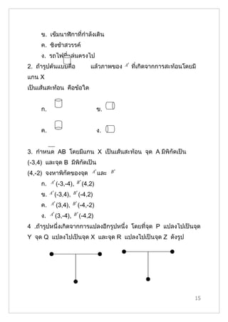 ข. เข็มนาฬิกาที่กำาลังเดิน
     ค. ชิงช้าสวรรค์
     ง. รถไฟที่แล่นตรงไป
2. ถ้ารูปต้นแบบคือ           แล้วภาพของ    A′   ที่เกิดจากการสะท้อนโดยมี
แกน X
เป็นเส้นสะท้อน คือข้อใด


     ก.                           ข.


     ค.                           ง.


3. กำาหนด AB โดยมีแกน X เป็นเส้นสะท้อน จุด A มีพิกัดเป็น
(-3,4) และจุด B มีพิกัดเป็น
(4,-2) จงหาพิกัึϾองจุด        A′ และ B ′

     ก.   A′ (-3,-4), B ′ (4,2)

     ข.   A′ (-3,4), B ′ (-4,2)

     ค.   A′ (3,4), B ′ (-4,-2)

     ง.   A′ (3,-4), B ′ (-4,2)

4 .ถ้ารูปหนึ่งเกิดจากการแปลงอีกรูปหนึ่ง โดยที่จุด P แปลงไปเป็นจุด
Y จุด Q แปลงไปเป็นจุด X และจุด R แปลงไปเป็นจุด Z ดังรูป




                                                                       15
 