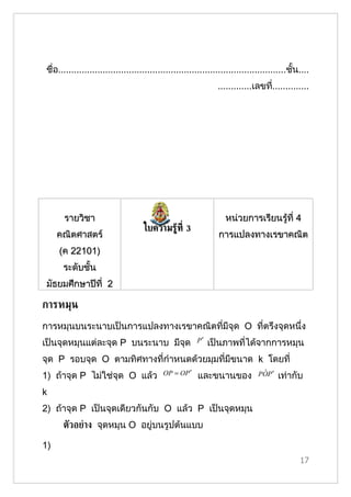 ชื่อ.......................................................................................ชั้น....
                                                                 .............เลขที..............
                                                                                   ่




       รายวิชา                                                      หน่วยการเรียนรู้ที่ 4
                                     ใบความรู้ท่ี 3
     คณิตศาสตร์                                                  การแปลงทาง๶รྺาคณิต
     (ค 22101)
       ระดับชั้น
 มัธยมศึกษาปีที่ 2

การหมุน
การหมุนบนระนาบเป็นการแปลงทาง๶รྺาคณิตที่มีจุด O ที่ตรึงจุดหนึ่ง
เป็นจุดหมุนแต่ละจุด P บนระนาบ มีจด
                                 ุ                       P′   เป็นภาพที่ได้จากการหมุน
จุด P รอบจุด O ตามทิศทางที่กำาหนดด้วยมุมที่มีขนาด k โดยที่
1) ถ้าจุด P ไม่ใช่จุด O แล้ว                OP = OP ′     และขนานของ             ˆ
                                                                                POP ′   เท่ากับ
k
2) ถ้าจุด P เป็นจุดเดียวกันกับ O แล้ว P เป็นจุดหมุน
       ตัวอย่าง จุดหมุน O อยู่บนรูปต้นแบบ

1)
                                                                                                17
 