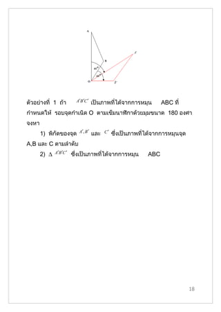ตัวอย่างที่ 1 ถ้า          A′B ′C ′   เป็นภาพที่ได้จากการหมุน        ABC ที่
กำาหนดให้ รอบจุดกำาเนิด O ตามเข็มนาฬิกาด้วยมุมขนาด 180 องศา
จงหา
                            A′, B ′         C′
       1) พิกัึϾองจุด                 และ        ซึ่งเป็นภาพที่ได้จากการหมุนจุด
A,B และ C ตามลำาดับ
       2) ∆   A′B ′C ′   ซึ่งเป็นภาพที่ได้จากการหมุน           ABC




                                                                                  18
 