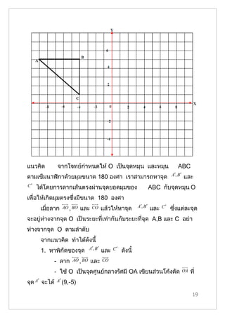 แนวคิด          จากโจทย์กำาหนดให้ O เป็นจุดหมุน และหมุน                                 ABC
                                                                                    A′, B ′
ตามเข็มนาฬิกาด้วยมุมขนาด 180 องศา เราสามารถหาจุด                                              และ
C′   ได้โดยการลากเส้นตรงผ่านจุดยอดมุมของ                                 ABC กับจุดหมุน O
เพื่อให้เกิดมุมตรงซึ่งมีขนาด 180 องศา
                                                               A′, B ′         C′
      เมื่อลาก    AO , BO   และ    CO      แล้วให้หาจุด                  และ        ซึ่งแต่ละจุด
จะอยู่ห่างจากจุด O เป็นระยะที่เท่ากันกับระยะที่จุด A,B และ C อย่า
ห่างจากจุด O ตามลำาดับ
      จากแนวคิด ทำาได้ดังนี้
                                 A′, B ′         C′
      1. หาพิกัึϾองจุด                     และ        ดังนี้
               - ลาก   AO , BO    และ      CO

               - ใช้ O เป็นจุดศูนย์กลางรัศมี OA เขียนส่วนโค้งตัด                              OA   ที่
จุด A′ จะได้    A′ (9,-5)


                                                                                                    19
 