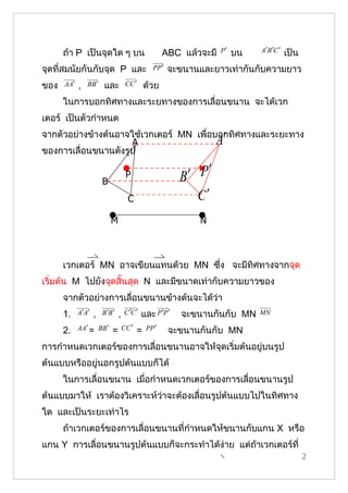ถ้า P เป็นจุดใด ๆ บน                             ABC แล้วจะมี   P′   บน   A′B ′C ′   เป็น
จุดที่สมนัยกันกับจุด P และ                        PP ′   จะขนานและยาวเท่ากันกับความยาว
ของ   AA′   ,   BB ′    และ           CC ′      ด้วย
      ในการบอกทิศทางและระยทางของการเลื่อนขนาน จะได้เวก
เตอร์ เป็นตัวกำาหนด
จากตัวอย่างข้างต้นอาจใช้เวกเตอร์ MN เพื่อบอกทิศทางและระยะทาง
                      A                                             A′
ของการเลื่อนขนานดังรูป


                        B
                                      P                    B′ P′
                                       C                       C′
                            M                                   N



      เวกเตอร์ MN อาจเขียนแทนด้วย MN ซึ่ง จะมีทิศทางจากจุด
เริ่มต้น M ไปยังจุดสิ้นสุด N และมีขนาดเท่ากับความยาวของ
      จากตัวอย่างการเลื่อนขนานข้างต้นจะได้ว่า
      1.    A′ A′   ,   B ′B ′   ,   C ′C ′   และ P ′P ′    จะขนานกันกับ MN     MN

      2.    AA′ = BB ′      =        CC ′   =   PP ′     จะขนานกันกับ MN
การกำาหนดเวกเตอร์ของการเลื่อนขนานอาจให้จุดเริ่มต้นอยู่บนรูป
ต้นแบบหรืออยู่นอกรูปต้นแบบก็ได้
      ในการเลื่อนขนาน เมือกำาหนดเวกเตอร์ของการเลื่อนขนานรูป
                         ่
ต้นแบบมาให้ เราต้องวิเคราะห์ว่าจะต้องเลื่อนรูปต้นแบบไปในทิศทาง
ใด และเป็นระยะเท่าไร
      ถ้าเวกเตอร์ของการเลื่อนขนานที่กำาหนดให้ขนานกับแกน X หรือ
แกน Y การเลื่อนขนานรูปต้นแบบก็จะกระทำาได้ง่าย แต่ถ้าเวกเตอร์ที่
                                                                                                  2
 