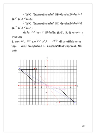 - ใช้ O เป็นจุดศูนย์กลางรัศมี OB เขียนส่วนโค้งตัด                   OA ที่

จุด B ′ จะได้    B ′ (4,-5)

                - ใช้ O เป็นจุดศูนย์กลางรัศมี OC เขียนส่วนโค้งตัด OC ที่
จุด C ′ จะได้   C ′ (4,-1)

                           A′, B ′           C′
                นั่นคือ              และ          มีพิกัดเป็น (9,-5), (4,-5) และ (4,-1)
ตามลำาดับ
2. ลาก    A′B ′ , B ′C ′    และ      C ′A′   จะได้       A′B ′C ′   เป็นภาพที่ได้จากการ
หมุน      ABC รอบจุดกำาเนิด O ตามเข็มนาฬิกาด้วยมุมขนาด 180
องศา




                                                                                          20
 