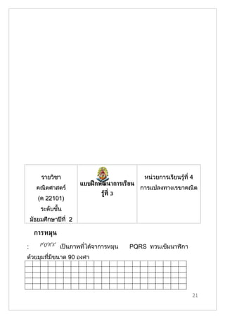 รายวิชา                                       หน่วยการเรียนรู้ที่ 4
                              แบบฝึ กพัฒนาการเรียน
      คณิตศาสตร์                                     การแปลงทาง๶รྺาคณิต
                                      รูท่ี 3
                                        ้
       (ค 22101)
        ระดับชั้น
    มัธยมศึกษาปีที่ 2

     การหมุน
        P ′Q ′R ′S ′
:                      เป็นภาพที่ได้จาการหมุน   PQRS ทวนเข็มนาฬิกา
ด้วยมุมที่มีขนาด 90 องศา




                                                                          21
 
