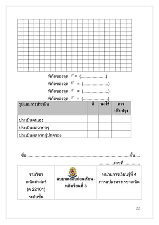 พิกัึϾองจุด        P′ =   (.....................)
                                          Q′
                       พิกัึϾองจุด             = (.....................)
                       พิกัึϾองจุด        R′   = (.....................)
                       พิกัึϾองจุด        S′   = (.....................)
ร้ปแบบการประ๶มิน                                         ดี พอใชู                ควร
                                                                              ปรับปรุง

ประเมินตนเอง
ประเมินผลจากครู
ประเมินผลจากผู้ปกครอง



 ชื่อ.......................................................................................ชั้น....
                                                                 .............เลขที..............
                                                                                   ่

       รายวิชา                                                      หน่วยการเรียนรู้ที่ 4
                              แบบทดสอบก่อนเรียน-
    คณิตศาสตร์                                                   การแปลงทาง๶รྺาคณิต
                                     หลังเรียนท่ี 3
     (ค 22101)
       ระดับชั้น

                                                                                                22
 