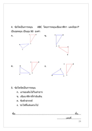 4. ข้อใดเป็นการหมุน                  ABC โดยการหมุนเข็มนาฬิกา และมีจุด P
เป็นจุดหมุน เป็นมุม 90 องศา
ก.                                             ข.




ค.                                             ง.




5. ข้อใดจัดเป็นการหมุน
       ก. เงาของต้นไม้ในลำาธาร
       ข. เข็มนาฬิกาที่กำาลังเดิน
       ค. ชิงช้าสวรรค์
       ง. รถไฟที่แล่นตรงไป


 ชื่อ.......................................................................................ชั้น....
                                                                 .............เลขที..............
                                                                                   ่
                                                                                                24
 