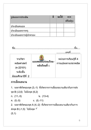 ร้ปแบบการประ๶มิน                                           ดี      พอใชู         ควร
                                                                              ปรับปรุง

ประเมินตนเอง
ประเมินผลจากครู
ประเมินผลจากผู้ปกครอง




 ชื่อ.......................................................................................ชั้น....
                                                                 .............เลขที..............
                                                                                   ่

        รายวิชา                                                     หน่วยการเรียนรู้ที่ 4
                              แบบทดสอบก่อนเรียน-
    คณิตศาสตร์                                                   การแปลงทาง๶รྺาคณิต
                                     หลังเรียนท่ี 1
     (ค 22101)
        ระดับชั้น
 มัธยมศึกษาปีที่ 2

การเล่ ือนขนาน
1. จงหาพิกัึϾองจุด (3,-1) ที่เกิดจากการเลื่อนขนานเดียวกับการส่ง
จุด B (-2,6) ไปยังจุด (6,2)
ก. (11,-5)                              ข. (13-4)
ค. (5,-5)                      ง. (0,-11)
2. จงหาพิกัึϾองจุด A (4,-2) ที่เกิดจากการเลื่อนขนานเดียวกันการ
ส่งจุด B (-1,5) ไปยังจุด           B′

(5,1)

                                                                                                  6
 