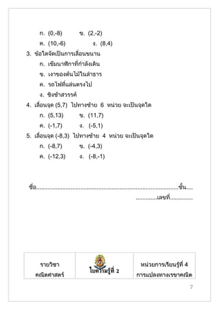 ก. (0,-8)               ข. (2,-2)
       ค. (10,-6)                      ง. (8,4)
3. ข้อใดจัดเป็นการเลื่อนขนาน
       ก. เข็มนาฬิกาที่กำาลังเดิน
       ข. เงาของต้นไม้ในลำาธาร
       ค. รถไฟที่แล่นตรงไป
       ง. ชิงช้าสวรรค์
4. เลื่อนจุด (5,7) ไปทางซ้าย 6 หน่วย จะเป็นจุดใด
       ก. (5,13)               ข. (11,7)
       ค. (-1,7)               ง. (-5,1)
5. เลื่อนจุด (-8,3) ไปทางซ้าย 4 หน่วย จะเป็นจุดใด
       ก. (-8,7)               ข. (-4,3)
       ค. (-12,3)              ง. (-8,-1)




 ชื่อ.......................................................................................ชั้น....
                                                                 .............เลขที..............
                                                                                   ่




       รายวิชา                                                      หน่วยการเรียนรู้ที่ 4
                                     ใบความรู้ท่ี 2
    คณิตศาสตร์                                                   การแปลงทาง๶รྺาคณิต

                                                                                                  7
 