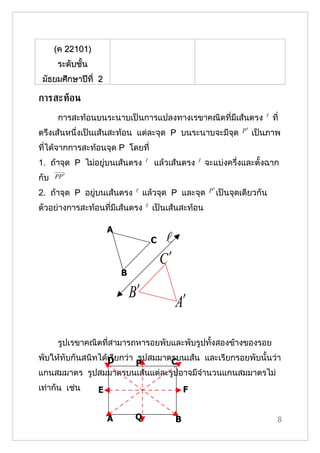 (ค 22101)
       ระดับชั้น
 มัธยมศึกษาปีที่ 2

การสะทูอน
       การสะท้อนบนระนาบเป็นการแปลงทาง๶รྺาคณิตที่มีเส้นตรง                          ที่
ตรึงเส้นหนึ่งเป็นเส้นสะท้อน แต่ละจุด P บนระนาบจะมีจุด                   P′   เป็นภาพ
ที่ได้จากการสะท้อนจุด P โดยที่
1. ถ้าจุด P ไม่อยู่บนเส้นตรง           แล้วเส้นตรง         จะแบ่งครึ่งและตั้งฉาก
กับ   PP ′

2. ถ้าจุด P อยู่บนเส้นตรง          แล้วจุด P และจุด          P ′ เป็นจุดเดียวกัน

ตัวอย่างการสะท้อนที่มีเส้นตรง          เป็นเส้นสะท้อน

                       A
                                        C    
                                            C′
                           B

                               B′
                                                 A′

       รูปเรขาคณิตที่สามารถหารอยพับและพับรูปทั้งสองข้างของรอย
พับให้ทับกันสนิทได้เรียกว่า รูปสมมาตรบนเส้น และเรียกรอยพับนั้นว่า
                   D                C
                            P
แกนสมมาตร รูปสมมาตรบนเส้นแต่ละรูปอาจมีจำานวนแกนสมมาตรไม่
เท่ากัน เช่น       E                                 F


                       A        Q                B                                    8
 