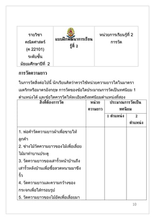 รายวิชา                              หน่วยการเรียนรู้ที่ 2
                       แบบฝึ กพัฒนาการเรียน
       คณิตศาสตร์                                   การวัด
                              รูท่ี 2
                                ้
       (ค 22101)
        ระดับชั้น
 มัธยมศึกษาปีที่ 2

การวัดความยาว
ในการวัดสิ่งต่อไปนี้ นักเรียนคิดว่าควรใช้หน่วยความยาวใดในมาตรา
เมตริกหรือมาตรอังกฤษ การวัดของข้อใดประมาณการวัดเป็นทศนิยม 1
ตำาแหน่งได้ และข้อใดควรวัดให้ละเอียดถึงทศนิยมตำาแหน่งที่สอง
            ส่ิงท่ีตูองการวัด           หน่ วย   ประมาณการวัดเป็ น
                                        ความยาว           ทศนิ ยม
                                                  1 ต้าแหน่ ง         2
                                                                ต้าแหน่ ง

1. พ่อค้าวัดความยาวผ้าเพื่อขายให้
ลูกค้า
2. ช่างไม้วัดความยาวของไม้เพื่อเลื่อย
ไม้มาทำาบานประตู
3. วัดความยาวของเสารั้วหน้าบ้านถึง
เสารั้วหลังบ้านเพื่อซื้อลวดหนามมาขึง
รั้ว
4. วัดความยาวและความกว้างของ
กระจกเพื่อใส่กรอบรูป
5. วัดความยาวของไม้อัดเพื่อเลื่อยมา
                                                                    10
 