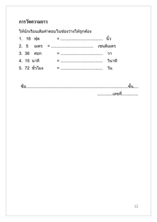 การวัดความยาว
ให้นักเรียนเติมคำาตอบในช่องว่างให้ถูกต้อง
1. 18 ฟุต                      = .................................... นิ้ว
2. 5        เมตร       = ....................................     เซนติเมตร
3. 36       ศอก                = ....................................     วา
4. 15 นาที                     = ....................................     วินาที
5. 72 ชั่วโมง                  = ....................................     วัน



 ชื่อ.......................................................................................ชั้น....
                                                                 .............เลขที..............
                                                                                   ่




                                                                                                12
 