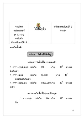 รายวิชา                                       หน่วยการเรียนรู้ที่ 2
                             ใบความรู้ท่ี 3
   คณิตศาสตร์                                                  การวัด
    (ค 22101)
       ระดับชั้น
 มัธยมศึกษาปีที่ 2

การวัดพ้ืนท่ี

                      หน่ วยการวัดพ้ืนท่ีท่ีส้าคัญ


                     หน่ วยการวัดพ้ืนท่ีในระบบเมตริก
                                                                 2
1 ตารางเซนติเมตร        เท่ากับ     100          หรือ      10         ตาราง
มิลลิเมตร
                                                                          4
1 ตารางเมตร             เท่ากับ     10,000              หรือ         10
       ตารางเซนติเมตร
                                                                 6
1 ตารางกิโลเมตร         เท่ากับ     1,000,000หรือ          10         ตาราง
เมตร

                     หน่ วยการวัดพ้ืนท่ีในระบบอังกฤษ
                                                                 2
              1 ตารางฟุต      เท่ากับ      144 หรือ        12         ตาราง
       นิ้ว


                                                                              13
 
