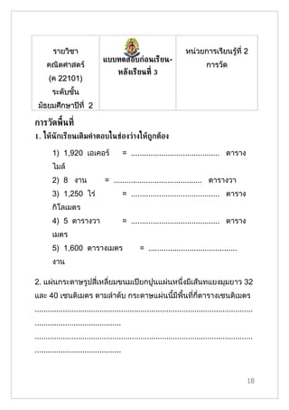 รายวิชา                                                      หน่วยการเรียนรู้ที่ 2
                               แบบทดสอบก่อนเรียน-
     คณิตศาสตร์                                                                การวัด
                                      หลังเรียนท่ี 3
      (ค 22101)
        ระดับชั้น
 มัธยมศึกษาปีที่ 2

การวัดพ้ืนท่ี
1. ใหูนักเรียนเติมค้าตอบในช่องว่างใหูถ้กตูอง

        1) 1,920 เอเคอร์                   = ......................................... ตาราง
        ไมล์
        2) 8 งาน                = ......................................... ตารางวา
        3) 1,250 ไร่                       = ......................................... ตาราง
        กิโลเมตร
        4) 5 ตารางวา                       = ......................................... ตาราง
        เมตร
        5) 1,600 ตารางเมตร                       = .........................................
        งาน

2. แผ่นกระดาษรูปสี่เหลี่ยมขนมเปียกปูนแผ่นหนึ่งมีเส้นทแยงมุมยาว 32
และ 40 เซนติเมตร ตามลำาดับ กระดาษแผ่นนี้มีพื้นที่กี่ตารางเซนติเมตร
.....................................................................................................
........................................
.....................................................................................................
........................................


                                                                                                  18
 