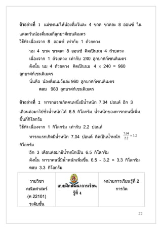 ตัวอย่างท่ี 1 แม่ชงนมให้น้องดื่มวันละ 4 ขวด ขวดละ 8 ออนซ์ ใน

แต่ละวันน้องดื่มนมกี่ลูกบาศ์เซนติเมตร
วิธีท้า เนื่องจาก 8 ออนซ์ เท่ากับ 1 ถ้วยตวง

      นม 4 ขวด ขวดละ 8 ออนซ์ คิดเป็นนม 4 ถ้วยตวง
      เนื่องจาก 1 ถ้วยตวง เท่ากับ 240 ลูกบาศก์เซนติเมตร
      ดังนั้น นม 4 ถ้วยตวง คิดเป็นนม 4 × 240 = 960
ลูกบาศก์เซนติเมตร
      นั่นคือ น้องดื่มนมวันละ 960 ลูกบาศก์เซนติเมตร
            ตอบ 960 ลูกบาศก์เซนติเมตร


ตัวอย่างท่ี 2 ทารกแรกเกิดคนหนึ่งมีนำ้าหนัก 7.04 ปอนด์ อีก 3

เดือนต่อมาไปชั่งนำ้าหนักได้ 6.5 กิโลกรัม นำ้าหนักของทารกคนนี้เพิ่ม
ขึ้นกี่กิโลกรัม
วิธีท้า เนื่องจาก 1 กิโลกรัม เท่ากับ 2.2 ปอนด์
                                                            7.04
                                                                 = 3.2
      ทารกแรกเกิดมีนำ้าหนัก 7.04 ปอนด์ คิดเป็นนำ้าหนัก       2.2

กิโลกรัม
      อีก 3 เดือนต่อมามีนำ้าหนักเป็น 6.5 กิโลกรัม
      ดังนั้น ทารกคนนี้มีนำ้าหนักเพิ่มขึ้น 6.5 - 3.2 = 3.3 กิโลกรัม
      ตอบ 3.3 กิโลกรัม


      รายวิชา                                    หน่วยการเรียนรู้ที่ 2
                     แบบฝึ กพัฒนาการเรียน
    คณิตศาสตร์                                         การวัด
                              รูท่ี 4
                                ้
     (ค 22101)
      ระดับชั้น

                                                                         22
 