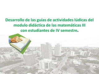 Desarrollo de las guías de actividades lúdicas del modulo didáctica de las matemáticas IIIcon estudiantes de IV semestre. 