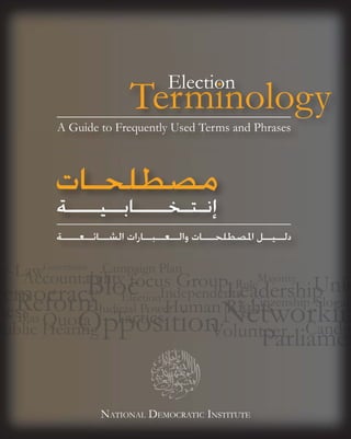 Election
                          Terminology
          A Guide to Frequently Used Terms and Phrases



         ‫ﻣﺼﻄﻠﺤـﺎﺕ‬
          ‫ﺇﻧـﺘـﺨــــﺎﺑــﻴــــﺔ‬
          ‫ﻄﻠﺤ ﺎﺕ ﻭﺍﻟ ﻌ ﺒ ﺎﺭﺍﺕ ﺍﻟﺸ ﺎﺋ ﻌ ﺔ‬
          ‫ﺩﻟــﻴــﻞ ﺍﳌﺼﻄﻠﺤـــﺎﺕ ﻭﺍﻟــﻌــﺒــﺎﺭﺍﺕ ﺍﻟﺸــﺎﺋــﻌــــﺔ‬

       G
       Governance
                e   Campaig Plan
                       p ign a
                                                       M
                                                       Majority
                                                 R l
                        Election
                               n
                    J dicial Pow
                    Judicial Powe
Bi
Bias




                    NATIONAL DEMOCRATIC INSTITUTE
 