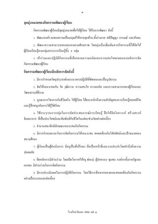 ๓

จุดมุงหมายของกิจกรรมพัฒนาผูเรียน
        กิจกรรมพัฒนาผูเรียนมีจุดมุงหมายเพื่อใหผูเรียน ไดรับการพัฒนา ดังนี้
                                   
        1. พัฒนาองครวมของความเปนมนุษยใหครบทุกดาน ทั้งรางกาย สติปญญา อารมณ และสังคม
        2. พั ฒนาความสามารถของตนเองตามศัก ยภาพ โดยมุงเน นเพิ่ มเติ มจากกิ จกรรมที่ไ ด จัด ให
ผูเรียนเรียนรูตามกลุมสาระการเรียนรูทั้ง 8 กลุม
        3. เข า ร ว มและปฏิ บั ติกิ จ กรรมที่ เ ลื อ กตามความถนั ด และความสนใจของตนเองหลั ก การจั ด
กิจกรรมพัฒนาผูเรียน
กิจกรรมพัฒนาผูเรียนมีหลักการจัดดังนี้
        1. มีการกําหนดวัตถุประสงคและแนวทางปฏิบัติที่ชัดเจนและเปนรูปธรรม
        2. จัดใหเหมาะสมกับ วัย วุฒิภาวะ ความสนใจ ความถนัด และความสามารถของผูเรียนและ
วัฒนธรรมที่ดีงาม
        3. บูรณาการวิชาการกับชีวิตจริง ใหผูเรียน ไดตระหนักถึงความสําคัญของการเรียนรูตลอดชีวิต
และรูสึกสนุกกับการใฝรูใฝเรียน
        4. ใช ก ระบวนการกลุ ม ในการจั ด ประสบการณ ก ารเรี ย นรู ฝ ก ให คิ ด วิ เ คราะห สร า งสรรค
จินตนาการ ที่เปนประโยชนและสัมพันธกับชีวิตในแตละชวงวัยอยางตอเนื่อง
        5. จํานวนสมาชิกมีลักษณะเหมาะสมกับกิจกรรม
        6. มีการกําหนดเวลาในการจัดกิจกรรมใหเหมาะสม สอดคลองกับวิสัยทัศนและเปาหมายของ
สถานศึกษา
        7. ผูเรียนเปนผูดําเนินการ มีครูเปนที่ปรึกษา ถือเปนหนาที่และงานประจําโดยคํานึงถึงความ
ปลอดภัย
        8. ยึดหลักการมีสวนรวม โดยเปดโอกาสใหครู พอแม ผูปกครอง ชุมชน องคกรทั้งภาครัฐและ
เอกชน มีสวนรวมในการจัดกิจกรรม
        9. มีการประเมินผลในการปฏิบัติกิจกรรม โดยวิธีการที่หลากหลายและสอดคลองกับกิจกรรม
อยางเปนระบบและตอเนื่อง




                                        โรงเรียนวัดแดง สพท. นศ. ๓
 