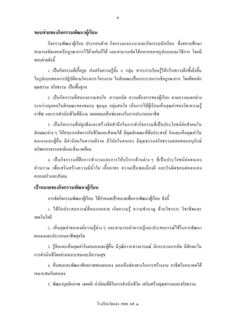 ๔

ขอบขายของกิจกรรมพัฒนาผูเรียน
       กิจกรรมพัฒนาผูเรียน ประกอบดัวย กิจกรรมแนะแนวและกิจกรรมนักเรียน ซึ่งสถานศึกษา
สามารถจัดแยกหรือบูรณาการไวดวยกันก็ได และสามารถจัดไดหลากหลายรูปแบบและวิธีการ โดยมี
ขอบขายดังนี้
        1. เปนกิจกรรมที่เกื้อกูล สงเสริมความรูทั้ง 8 กลุม สาระการเรียนรูใหกวางขวางลึกซึ้งยิ่งขึ้น
ในรูปแบบของการปฏิบัติตามโครงการ/โครงงาน ในลักษณะเปนกระบวนการเชิงบูรณาการ โดยยึดหลัก
คุณธรรม จริยธรรม เปนพื้นฐาน
        2. เปนกิจกรรมที่สนองความสนใจ ความถนัด ความตองการของผูเรียน ตามความแตกตาง
ระหวางบุคคลในลักษณะของชมรม ชุมนุม กลุมสนใจ เนนการใหผูเรียนเห็นคุณคาของวิชาความรู
อาชีพ และการดําเนินชีวิตที่ดีงาม ตลอดจนเห็นชองทางในการประกอบอาชีพ
        3. เป น กิ จ กรรมที่ ป ลู ก ฝ ง และสร า งจิ ต สํ า นึ ก ในการทํ า กิ จ กรรมที่ เ ป น ประโยชน ต อ สั ง คมใน
ลักษณะตาง ๆ ใหสามารถจัดการกับชีวิตและสังคมได มีคุณลักษณะที่พึงประสงค รักและเห็นคุณคาใน
ตนเองและผู อื่ น มี ค า นิ ย มในความดี ง าม มี วิ นั ย ในตนเอง มี คุ ณ ธรรมจริ ย ธรรมตลอดจนอนุ รั ก ษ
ทรัพยากรธรรมชาติและสิ่งแวดลอม
        4. เป น กิ จ กรรมที่ ฝ ก การทํ า งานและการให บ ริ ก ารด า นต า ง ๆ ที่ เ ป น ประโยชน ต อ ตนเอง
ส ว นรวม เพื่ อ เสริ ม สร า งความมี น้ํ า ใจ เอื้ อ อาทร ความเป น พลเมื อ งดี และรั บ ผิ ด ชอบต อ ตนเอง
ครอบครัวและสังคม
เปาหมายของกิจกรรมพัฒนาผูเรียน
        การจัดกิจกรรมพัฒนาผูเรียน ไดกําหนดเปาหมายเพื่อการพัฒนาผูเรียน ดังนี้
        1. ได รั บ ประสบการณ ที่ ห ลากหลาย เกิ ด ความรู ความชํ า นาญ ด า นวิ ช าการ วิ ช าชี พ และ
เทคโนโลยี
        2. เห็นคุณคาขององคความรูตาง ๆ และสามารถนําความรูและประสบการณใชในการพัฒนา
ตนเองและประกอบอาชีพสุจริต
        3. รูจักและเห็นคุณคาในตนเองและผูอื่น มีวุฒิภาวะทางอารมณ มีกระบวนการคิด มีทักษะใน
การดําเนินชีวิตอยางเหมาะสมและมีความสุข
        4. คนพบและพัฒนาศักยภาพของตนเอง มองเห็นชองทางในการสรางงาน อาชีพในอนาคตได
เหมาะสมกับตนเอง
        5. พัฒนาบุคลิกภาพ เจตคติ คานิยมที่ดีในการดําเนินชีวิต เสริมสรางคุณธรรมและจริยธรรม


                                           โรงเรียนวัดแดง สพท. นศ. ๓
 