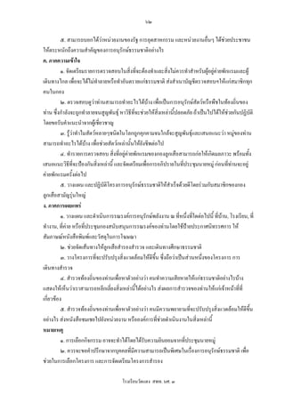 ๖๒

          ๕. สามารถบอกไดวาหนวยงานของรัฐ การอุตสาหกรรม และหนวยงานอื่นๆ ไดชวยประชาชน   
ใหตระหนักถึงความสําคัญของการอนุรักษธรรมชาติอยางไร
ค. ภาคความเขาใจ
          ๑. จัดเตรียมรายการตรวจสอบในสิ่งที่จะตองทําและสิ่งไมควรทําสําหรับผูอยูคายพักแรมและผู
เดินทางไกล เพื่อจะไดไมทําลายหรือทําอันตรายแกธรรมชาติ สงสําเนาบัญชีตรวจสอบฯใหแกสมาชิกทุก
คนในกอง
          ๒. ตรวจสอบดูวาทานสามารถทําอะไรไดบาง เพื่อเปนการอนุรักษสัตวหรือพืชในทองถิ่นของ
ทาน ซึ่งกําลังจะถูกทําลายจนสูญพันธุ หาวิธีที่จะชวยใหสิ่งเหลานี้ปลอดภัย ถาเปนไปไดใหชวยกันปฏิบัติ
โดยขอรับคําแนะนําจากผูเชียวชาญ
                              ่
          ๓. รูวาทําไมสัตวหลายๆชนิดในโลกถูกคุกคามจนใกลจะสูญพันธุและเสนอแนะวา หมูของทาน
สามารถทําอะไรไดบาง เพื่อชวยสัตวเหลานั้นใหยังชีพตอไป
          ๔. ทํารายการตรวจสอบ สิ่งที่อยูคายพักแรมของกองลูกเสือสามารถกอใหเกิดมลภาวะ พรอมทั้ง
เสนอแนะวิธที่จะปองกันสิ่งเหลานี้ และจัดเตรียมเพื่อการอภิปรายในทีประชุมนายหมู กอนที่ทานจะอยู
               ี                                                       ่
คายพักแรมครั้งตอไป
          ๕. วางแผน และปฏิบัติโครงการอนุรักษธรรมชาติใหสําเร็จดวยดีโดยรวมกับสมาชิกของกอง
ลูกเสือสามัญรุนใหญ
ง. ภาคการเผยแพร
          ๑. วางแผน และดําเนินการรณรงคการอนุรักษพลังงาน ณ ที่หนึ่งที่ใดตอไปนี้ ที่บาน, โรงเรียน, ที่
ทํางาน, ที่คาย หรือที่ประชุมกองสนับสนุนการรณรงคของทานโดยใชปายประกาศนิทรรศการ ให
                                                                         
สัมภาษณหนังสือพิมพและวัสดุในการโฆษณา
          ๒. ชวยจัดเสนทางใหลูกเสือสํารองสํารวจ และเดินทางศึกษาธรรมชาติ
          ๓. วางโครงการที่จะปรับปรุงสิ่งแวดลอมใหดีขึ้น ซึ่งถือวาเปนสวนหนึงของโครงการ การ
                                                                                 ่
เดินทางสํารวจ
          ๔. สํารวจทองถิ่นของทานเพือหาตัวอยางวา คนทําความเสียหายใหแกธรรมชาติอยางไรบาง
                                      ่
แสดงใหเห็นวาเราสามารถหลีกเลี่ยงสิ่งเหลานี้ไดอยางไร สงผลการสํารวจของทานใหแกเจาหนาที่ที่
เกี่ยวของ
          ๕. สํารวจทองถิ่นของทานเพือหาตัวอยางวา คนมีความพยายามทีจะปรับปรุงสิ่งแวดลอมใหดีขึ้น
                                        ่                                  ่
อยางไร สงหนังสือชมเชยไปยังหนวยงาน หรือองคการที่ชวยดําเนินงานในสิ่งเหลานี้
หมายเหตุ
          ๑. การเลือกกิจกรรม อาจจะทําไดโดยไดรบความยินยอมจากที่ประชุมนายหมู
                                                   ั
          ๒. ควรจะขอคําปรึกษาจากบุคคลที่มีความสามารถเปนพิเศษในเรื่องการอนุรักษธรรมชาติ เพื่อ
ชวยในการเลือกโครงการ และการจัดเตรียมโครงการสํารอง

                                       โรงเรียนวัดแดง สพท. นศ. ๓
 