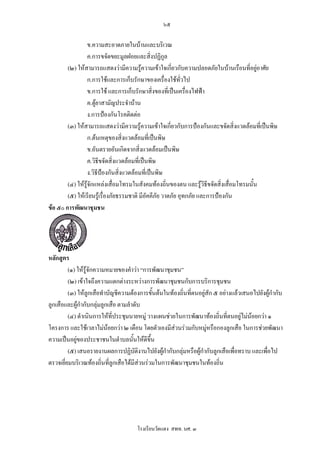 ๖๕

                  ข.ความสะอาดภายในบานและบริเวณ
                  ค.การขจัดขยะมูลฝอยและสิ่งปฏิกูล
        (๒) ใหสามารถแสดงวามีความรูความเขาใจเกี่ยวกับความปลอดภัยในบานเรือนที่อยูอาศัย
                                                                                        
                  ก.การใชและการเก็บรักษาของเครื่องใชทั่วไป
                  ข.การใช และการเก็บรักษาสิ่งของที่เปนเครื่องไฟฟา
                  ค.ตูยาสามัญประจําบาน
                  ง.การปองกันโรคติดตอ
        (๓) ใหสามารถแสดงวามีความรูความเขาใจเกี่ยวกับการปองกันและขจัดสิ่งแวดลอมที่เปนพิษ
                  ก.ตนเหตุของสิ่งแวดลอมที่เปนพิษ
                  ข.อันตรายอันเกิดจากสิ่งแวดลอมเปนพิษ
                  ค.วิธีขจัดสิ่งแวดลอมที่เปนพิษ
                  ง.วิธีปองกันสิงแวดลอมที่เปนพิษ
                                 ่
        (๔) ใหรูจกแหลงเสื่อมโทรมในสังคมทองถิ่นของตน และรูวิธีขจัดสิ่งเสื่อมโทรมนั้น
                   ั
        (๕) ใหเรียนรูเรื่องภัยธรรมชาติ มีอัคคีภัย วาตภัย อุทกภัย และการปองกัน
ขอ ๕๐ การพัฒนาชุมชน




หลักสูตร
         (๑) ใหรูจักความหมายของคําวา “การพัฒนาชุมชน”
         (๒) เขาใจถึงความแตกตางระหวางการพัฒนาชุมชนกับการบริการชุมชน
         (๓) ใหลูกเสือทําบัญชีความตองการขั้นตนในทองถิ่นทีตนอยูสัก ๕ อยางแลวเสนอไปยังผูกํากับ
                                                             ่
ลูกเสือและผูกากับกลุมลูกเสือ ตามลําดับ
              ํ
         (๔) ดําเนินการใหที่ประชุมนายหมู วางแผนชวยในการพัฒนาทองถิ่นที่ตนอยูไมนอยกวา ๑
โครงการ และใชเวลาไมนอยกวา ๒ เดือน โดยตัวเองมีสวนรวมกับหมูหรือกองลูกเสือ ในการชวยพัฒนา
                                                                   
ความเปนอยูของประชาชนในตําบลนั้นใหดีขึ้น
         (๕) เสนอรายงานผลการปฏิบัติงานไปยังผูกํากับกลุมหรือผูกํากับลูกเสือเพื่อทราบ และเพื่อไป
                                                 
ตรวจเยี่ยมบริเวณทองถิ่นที่ลกเสือไดมีสวนรวมในการพัฒนาชุมชนในทองถิ่น
                             ู




                                     โรงเรียนวัดแดง สพท. นศ. ๓
 