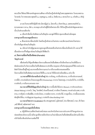 ๘๐

พระปริตรไดสอบไดตามหลักสูตรธรรมศึกษา หรือเรียนรูหลักสําคัญในพระพุทธศาสนา ในหมวดธรรม
วิภาคเชน โอวาทของพระพุทธเจา ๓, อกุศลมูล ๓, อคติ ๔, อิทธิบาท ๔, พรหมวิหาร ๔, อริยสัจ ๔, สัปปุ
ริสธรรม
         ๗ และในหมวดคีหิปฏิบัติ เชน มิตรปฏิรูป ๔, มิตรแท ๔, สังคหวัตถุ ๔, สุขของคฤหัสถ ๔,
ธรรมของฆราวาส ๔, ทิศ ๖, อบายมุข ๖สําหรับผูที่นับถือศาสนาอื่น ใหเรียนรูถึงหลักสําคัญของศาสนา
นั้นๆในทํานองเดียวกัน
         ๓. เลือกหัวขอเกี่ยวกับศีลธรรมในปจจุบน และพูดใหที่ประชุมกองฟงอยางมีเหตุผล
                                               ั
มาตรฐานเครืองหมายลูกเสือหลวง
              ่
         ๑. ศึกษาศาสนาที่ตนนับถือ โดยเรียนรูหลักธรรมในศาสนา และพิจารณาคําสอบในศาสนา
เกี่ยวกับปญหาสังคมในปจจุบัน
         ๒. อธิบายวาคําปฏิญาณและกฎของลูกเสือสอดคลองกับศาสนาที่ตนนับถืออยางไร และจะใช
เปนหลักการแกไขปญหาสังคมในปจจุบนไดเพียงไร
                                       ั
๗. กิจกรรมที่สนใจเปนพิเศษ (Pursuits)
วัตถุประสงค
          เพื่อสงเสริมใหลูกเสือพัฒนากิจกรรมที่ตนสนใจเปนพิเศษ หรือเลือกกิจกรรมใหมที่เปนการ
พักผอนหยอนใจ กิจกรรมทีสนใจเปนพิเศษจะกระทําเปนรายบุคคล หรือกับกลุมบุคคลก็ไดบางอยางอาจ
                                ่
ติดตัวไปจนเปนผูใหญ และกลายเปนกิจกรรมยามวาง หรืองานอดิเรกจนตลอดชีวิต
กิจกรรมที่สนใจเปนพิเศษอาจแบงออกไดเปน ๓ หมวด ใหเลือกอยางนอยเพียง ๑ อยาง คือ
           (๑) หมวดที่ใชกําลังกายเปนสวนใหญ เชน การยิงธนู, การขี่รถจักรยาน, การขี่รถจักรยานยนต,
การขี่มา, การแขงเดินทางไกลแบบลูกเสือ (Orienteering), การกระโดดหอสูง, การแลนเรือใบ, การยิงปน,
การเดินปา, การถีบกระดานเลน ฯลฯ
          (๒) หมวดที่ใชสติปญญาเปนสวนใหญ เชน การเลี้ยงตนไมแคระ (Bonsai), การทําแบบจําลอง
(Model Making), การครัว, วิทยุ, โทรทัศน, ชางเครื่องยนต, การเจียระไนพลอย, ภาษาตางประเทศ, การทํา
สวน, การพิมพ, การพิมพดด, การชางโลหะ, การผลิตวารสาร, การชางไม, การผูกเงือน, การเลี้ยงและผสม
                              ี                                                   ่
พันธุสัตวเลี้ยง, การสัญญาณ (Signalling), การตอเรือ (Boat Building) ฯลฯ
          (๓) หมวดวิทยาการ (Academies) เชน เศรษฐศาสตร, ภูมิศาสตร, ประวัติศาสตร, ภาษา, ชีววิทยา
,เคมี ฟสิกส, คณิตศาสตร ฯลฯ
มาตรฐานเครืองหมายลูกเสือชั้นพิเศษ
                ่
          ๑. ปฏิบัติกิจกรรมที่สนใจอยางสม่ําเสมอ และสําหรับกิจกรรมบางประเภท เขาใจกฎแหงความ
ปลอดภัยของกิจกรรมนั้นๆดวย ลูกเสืออาจเลือกกิจกรรมใหมๆที่ตนสนใจเปนพิเศษซึ่งจะมีสวนเกียวของ   ่
หรือไมเกียวของกับกิจกรรมเดิมก็ได
            ่


                                     โรงเรียนวัดแดง สพท. นศ. ๓
 