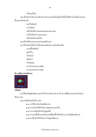 ๘๔

                   -ปริมาณน้ําฝน
          (๒) เขาใจประโยชน และหลักในการทํางานของเครื่องมือตอไปนี้กับใหสรางเครื่องมือแบบงายๆ
ขึ้นอยางหนึ่งอยางใด
                   -เทอรโมมิเตอร
                   -บาโรมิเตอร
                   -เครื่องบันทึกแสงแดด (Sunshine Recorder)
                   -แอนิโมมิเตอร (Anemometer)
                   -เครื่องวัดปริมาณน้ําฝน
          (๓) เขาใจวิธีทาและสามารถอานแผนที่อากาศ
                          ํ
          (๔) เขาใจคําตอไปนี้ และใหแสดงแผนผังประกอบคําอธิบายดวย
                   -ความชื้นสัมพันธ
                   -จุดน้ําคาง
                   -ไอโซบาร
                   -มิลลิบาร
                   -ไอโซเทอม
                   -แนวปะทะของอากาศเย็น
                   -แนวปะทะของอากาศอุน
ขอ ๔ ผูจัดการคายพักแรม




หลักสูตร
        (๑) ไดเคยไปอยูคายพักแรมมาแลวในโอกาสตางๆกัน ๕ ครั้ง สถานที่พักแรมแตกตางกันอยาง
นอย ๒ แหง
        (๒) สาธิตเรื่องตอไปนี้ ๓ อยาง
                 ๒.๑ การใชถานสําหรับหุงตมอาหาร
                 ๒.๒ การกอกองไฟสําหรับการชุมนุมรอบกองไฟ
                 ๒.๓ การกางเต็นทสําหรับหมูลูกเสือ
                 ๒.๔ การตากเสื้อผาและเครื่องนอนที่เปยกชื้นใหแหงในระหวางที่อยูคายพักแรม
                                                                                    
                 ๒.๕ การปองกันไฟไหมระหวางอยูคายพักแรม



                                    โรงเรียนวัดแดง สพท. นศ. ๓
 