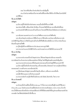 ๙๘

                      ๕.๒ โอกาสที่จะศึกษาวิชาชางเขียนในระดับที่สูงขึ้น
                      ๕.๓ ตัวอยางภาพเขียนหรือภาพวาดดวยสีชิ้นเอกที่ตนไดเห็น หรือไดพบในหนังสือที่
          ตนไดศกษา ึ
ขอ ๓๒ ชางไฟฟา
หลักสูตร
          (๑) มีความรูเบื้องตนเกียวกับคําเฉพาะ และเครื่องมือที่ใชในงานไฟฟา
                                   ่
          (๒) ตอสายไฟฟา, เปลี่ยนสวิตซ, เตาเสียบ, ขั้วหลอดไฟฟาที่ชารุด และเปลี่ยนฟวสที่ขาด
                                                                        ํ
          (๓) ทําแมเหล็กไฟฟางายๆและสรางเครื่องเคาะโทรเลขที่ใชรหัสมอรสติดตอระหวางหองสอง
หอง
          (๔) อธิบายความแตกตางระหวาง กระแสไฟฟาตรง และกระแสไฟฟาสลับ
          (๕) อธิบายวัตถุประสงคของการใชฟวส และการใชสายดิน และอันตรายซึ่งเกิดจากการตอ
สายไฟฟาไมถกวิธีและการใชเครื่องอุปกรณในบานที่ใชไฟฟาอธิบายขอที่ควรระวังในการจับหรือแตะ
                 ู
ตองเครื่องอุปกรณไฟฟา
          (๖) รูจักปฏิบัติในกรณีที่เกิดอาการงัน (Shock) เพราะถูกไฟฟา
          (๗) สามารถอานมาตรวัดไฟฟาในบาน และคํานวณคากระแสไฟฟาที่อานจากมาตรได
ขอ ๓๓ ชางวิทยุ
หลักสูตร
          (๑) สามารถประกอบเครื่องรับวิทยุอยางงายๆ ใชหลอดวิทยุกอยางนอย ๒ หลอดหรือ
ทรานซิสเตอร ๒ ตัวและสามารถเขียนแผนผังทางไฟวิทยุ โดยใชสัญลักษณทางเทคนิคที่ถูกตอง
          (๒) สามารถหาตําแหนงและแกสิ่งชํารุดอยางงายๆของเครื่องรับวิทยุที่ใชในครอบครัวได
          (๓) มีความรูเบื้องตนเกียวกับหลอดวิทยุ, เครื่องขยายเสียง, ดีเทคเตอร ฯลฯ และรูจกหนาที่ของ
                                     ่                                                     ั
คอนเดนเซอร, ความตานทาน และหมอแปลงไฟ
          (๔) รูจักลักษณะสําคัญตางๆของคลื่นวิทยุ คือ คลื่นยาว, คลื่นกลาง และคลื่นสั้น
          (๕) รูจักวิธีประจุและการเก็บรักษาแบตเตอรี่
          (๖) สามารถบัดกรี และรูจักใชเครื่องมืองายๆ เชน คีมตัด, คีมปากคีบ, ไขควง ฯลฯ
ขอ ๓๔ ชางแผนที่
หลักสูตร
          (๑) ทําแผนทีบริเวณทีดินเนือที่ประมาณ ๑๐๐ ไร ซึ่งกรรมการสอบเปนผูกําหนดใหใชมาตรา
                         ่        ่ ้
สวน ๑ ตอ ๔,๐๐๐ โดยประมาณ บริเวณทีดินดังกลาวควรประกอบดวยทุงนา, อาคาร, หนอง, บึง หรือ
                                             ่
สระน้ําที่มีลักษณะคลายคลึงกันการทําแผนที่ดังกลาวใหใชวิธีสองสลัดใหเปนรูปสามเหลี่ยมตามหลักวิชา
เรขาคณิต โดยใชตลับเข็มทิศหรือโตะพื้นราบ


                                      โรงเรียนวัดแดง สพท. นศ. ๓
 
