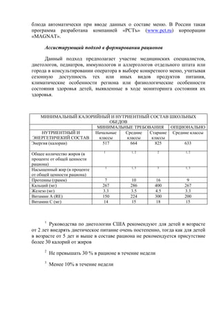 блюда автоматически при вводе данных о составе меню. В России такая
программа разработана компанией «РСТъ» (www.pct.ru) корпорации
«MAGNAT».

     Ассистирующий подход в формировании рационов

     Данный подход предполагает участие медицинских специалистов,
диетологов, педиатров, иммунологов и аллергологов отдельного штата или
города в консультировании оператора в выборе конкретного меню, учитывая
сезонную доступность тех или иных видов продуктов питания,
климатические особенности региона или физиологические особенности
состояния здоровья детей, выявленные в ходе мониторинга состояния их
здоровья.



    МИНИМАЛЬНЫЙ КАЛОРИЙНЫЙ И НУТРИЕНТНЫЙ СОСТАВ ШКОЛЬНЫХ
                              ОБЕДОВ
                       МИНИМАЛЬНЫЕ ТРЕБОВАНИЯ      ОПЦИОНАЛЬНО
    НУТРИЕНТНЫЙ И     Начальные    Средние Старшие Средние классы
ЭНЕРГЕТИЧЕКИЙ СОСТАВ    классы      классы  классы
Энергия (калории)         517         664     825       633
                               1           1, 2         2         1, 2
Общее количество жиров (в
проценте от общей ценности
рациона)
                                1          1, 3         3         1, 3
Насыщенный жир (в проценте
от общей ценности рациона)
Протеины (грамм)                 7         10         16           9
Кальций (мг)                   267        286        400          267
Железо (мг)                    3.3        3.5        4.5          3.3
Витамин А (RE)                 150        224        300          200
Витамин С (мг)                  14         15         18          15



     1
        Руководства по диетологии США рекомендуют для детей в возрасте
от 2 лет внедрять диетическое питание очень постепенно, тогда как для детей
в возрасте от 5 дет и выше в составе рациона не рекомендуется присутствие
более 30 калорий от жиров
     2
         Не превышать 30 % в рационе в течение недели
     3
         Менее 10% в течение недели
 