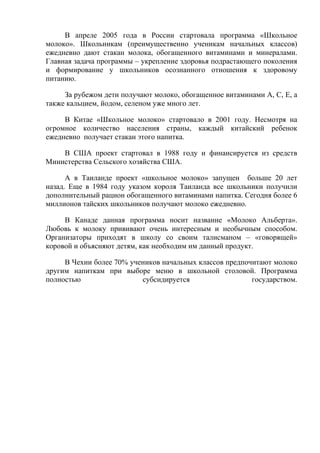 В апреле 2005 года в России стартовала программа «Школьное
молоко». Школьникам (преимущественно ученикам начальных классов)
ежедневно дают стакан молока, обогащенного витаминами и минералами.
Главная задача программы – укрепление здоровья подрастающего поколения
и формирование у школьников осознанного отношения к здоровому
питанию.

     За рубежом дети получают молоко, обогащенное витаминами А, С, Е, а
также кальцием, йодом, селеном уже много лет.

     В Китае «Школьное молоко» стартовало в 2001 году. Несмотря на
огромное количество населения страны, каждый китайский ребенок
ежедневно получает стакан этого напитка.

    В США проект стартовал в 1988 году и финансируется из средств
Министерства Сельского хозяйства США.

      А в Таиланде проект «школьное молоко» запущен больше 20 лет
назад. Еще в 1984 году указом короля Таиланда все школьники получили
дополнительный рацион обогащенного витаминами напитка. Сегодня более 6
миллионов тайских школьников получают молоко ежедневно.

     В Канаде данная программа носит название «Молоко Альберта».
Любовь к молоку прививают очень интересным и необычным способом.
Организаторы приходят в школу со своим талисманом – «говорящей»
коровой и объясняют детям, как необходим им данный продукт.

     В Чехии более 70% учеников начальных классов предпочитают молоко
другим напиткам при выборе меню в школьной столовой. Программа
полностью                 субсидируется                  государством.
 