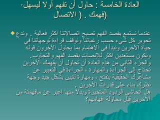 · العادة الخامسة  :  حاول أن تفهم أولا ليسهل فهمك  . (  الاتصال  )  عندما نستمع بقصد الفهم تصبح اتصالاتنا اكثر فعالية  .  وندع تحوير كل شيء حسب رغباتنا ونوقف قراءة توجهاتنا في حياة الآخرين ونبدأ في الاهتمام بما يحاول الآخرون قوله ونكون مستعدين اكثر للإنصات بقصد الفهم والتجاوب .  والجزء الثاني من هذه العادة أن تحاول أن يفهمك الآخرين تحتاج إلى الجراءة والمهارة ، الجراءة في التعبير عن مشاعرك الحقيقية بتفتح ، ومهارة لتبين بشكل جيد وجهة نظرك بناء على قدرات الآخرين  .  هل أتحاشى الردود المتحيزة وبدلاً منها اعبر عن مافهمتة من الآخرين قبل محاولة افهامهم؟  
