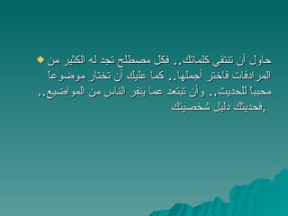 حاول أن تنتقي كلماتك ..  فكل مصطلح تجد له الكثير من المرادفات فاختر أجملها ..  كما عليك أن تختار موضوعاً محبباً للحديث ..  وأن تبتعد عما ينفر الناس من المواضيع ..  فحديثك دليل شخصيتك .   