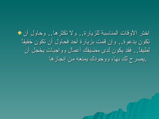 اختر الأوقات المناسبة للزيارة ..  ولا تكثرها ..  وحاول أن تكون بدعوة ..  وإن قمت بزيارة أحد فحاول أن تكون خفيفاً لطيفاً ..  فقد يكون لدى مضيفك أعمال وواجبات يخجل أن يصرح لك بها، ووجودك يمنعه من إنجازها .   