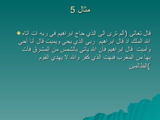 مثال  5 قال تعالى  ( ألم ترى الى الذي حاج ابراهيم في ربه ات آتاه الله الملك اذ قال ابراهيم  ربي الذي يحي ويميت قال أنا أحي وأميت  قال ابراهيم فأن الله ياتي بالشمس من المشرق فأت بها من المغرب فبهت الذي كفر والله لا يهدي القوم الظالمين ) 