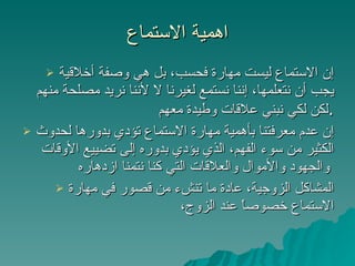 اهمية الاستماع إن الاستماع ليست مهارة فحسب، بل هي وصفة أخلاقية يجب أن نتعلمها، إننا نستمع لغيرنا لا لأننا نريد مصلحة منهم لكن لكي نبني علاقات وطيدة معهم . إن عدم معرفتنا بأهمية مهارة الاستماع تؤدي بدورها لحدوث الكثير من سوء الفهم، الذي يؤدي بدوره إلى تضييع الأوقات والجهود والأموال والعلاقات التي كنا نتمنا ازدهاره   المشاكل الزوجية، عادة ما تنشء من قصور في مهارة الاستماع خصوصاً عند الزوج،  