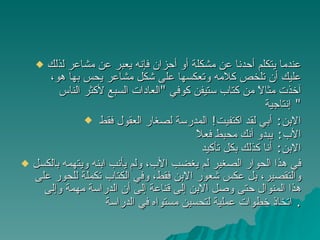 عندما يتكلم أحدنا عن مشكلة أو أحزان فإنه يعبر عن مشاعر لذلك عليك أن تلخص كلامه وتعكسها على شكل مشاعر يحس بها هو، آخذت مثالاً من كتاب ستيفن كوفي  " العادات السبع لأكثر الناس إنتاجية "  الابن :  أبي لقد اكتفيت !  المدرسة لصغار العقول فقط  الأب :  يبدو أنك محبط فعلاً  الابن :  أنا كذلك بكل تأكيد  في هذا الحوار الصغير لم يغضب الأب، ولم يأنب ابنه ويتهمه بالكسل والتقصير، بل عكس شعور الابن فقط، وفي الكتاب تكملة للحور على هذا المنوال حتى وصل الابن إلى قناعة إلى أن الدراسة مهمة وإلى اتخاذ خطوات عملية لتحسين مستواه في الدراسة .  