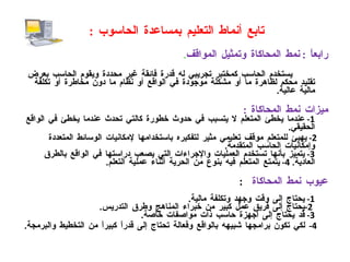 تابع أنماط التعليم بمساعدة الحاسوب  : رابعاً  :  نمط المحاكاة وتمثيل المواقف . يستخدم الحاسب كمختبر تجريبي له قدرة فائقة غير محددة ويقوم الحاسب بعرض تقليد محكم لظاهرة ما أو مشكلة موجودة في الواقع أو نظام ما دون مخاطرة أو تكلفة مالية عالية . ميزات نمط المحاكاة   :  1-  عندما يخطئ المتعلم لا يتسبب في حدوث خطورة كالتي تحدث عندما يخطئ في الواقع الحقيقي . 2-  يهيئ للمتعلم موقف تعليمي مثير لتفكيره باستخدامها لإمكانيات الوسائط المتعددة وإمكانيات الحاسب المتقدمة . 3-  يتميز بأنها تستخدم العمليات والإجراءات التي يصعب دراستها في الواقع بالطرق العادية .  4-  يتمتع المتعلم فيه بنوع من الحرية أثناء عملية التعلم . عيوب نمط المحاكاة   : 1-  يحتاج إلى وقت وجهد وتكلفة مالية .   2- يحتاج إلى فريق عمل كبير من خبراء المناهج وطرق التدريس . 3-  قد يحتاج إلى أجهزة حاسب ذات مواصفات خاصة . 4- لكي تكون برامجها شبيهه بالواقع وفعالة تحتاج إلى قدراً كبيراً من التخطيط والبرمجة . 