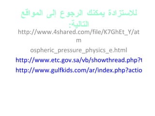 للاستزادة يمكنك الرجوع إلى المواقع التالية : http://www.4shared.com/file/K7GhEt_Y/atm ospheric_pressure_physics_e.html http://www.etc.gov.sa/vb/showthread.php?t=679 http://www.gulfkids.com/ar/index.php?action=show_res&r_id=68&topic_id=910 